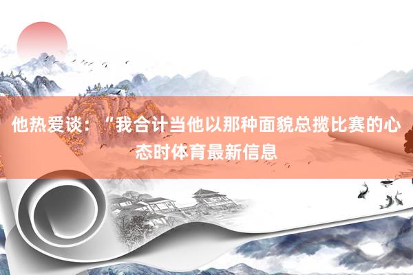 他热爱谈：“我合计当他以那种面貌总揽比赛的心态时体育最新信息
