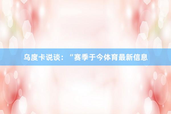乌度卡说谈：“赛季于今体育最新信息