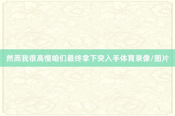 然而我很高慢咱们最终拿下突入手体育录像/图片