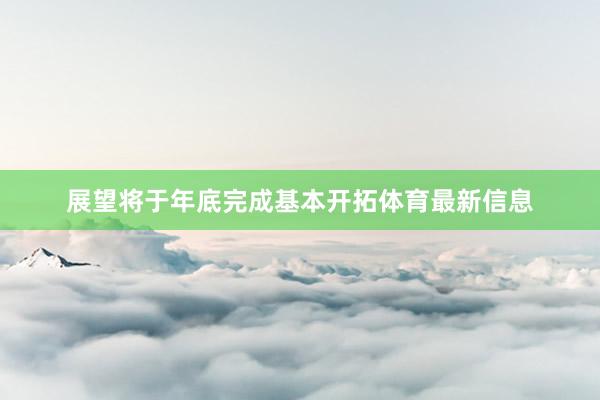 展望将于年底完成基本开拓体育最新信息
