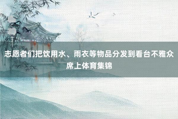 志愿者们把饮用水、雨衣等物品分发到看台不雅众席上体育集锦
