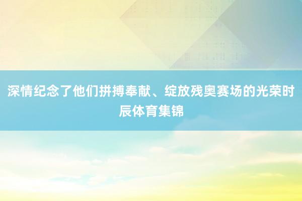 深情纪念了他们拼搏奉献、绽放残奥赛场的光荣时辰体育集锦