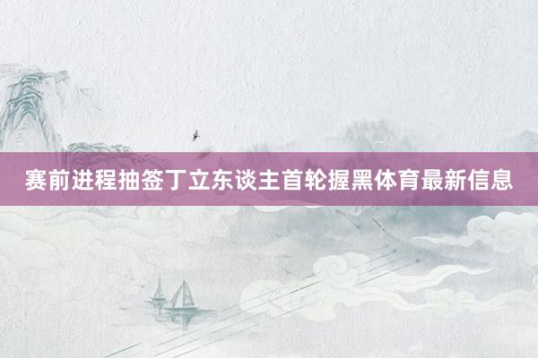赛前进程抽签丁立东谈主首轮握黑体育最新信息