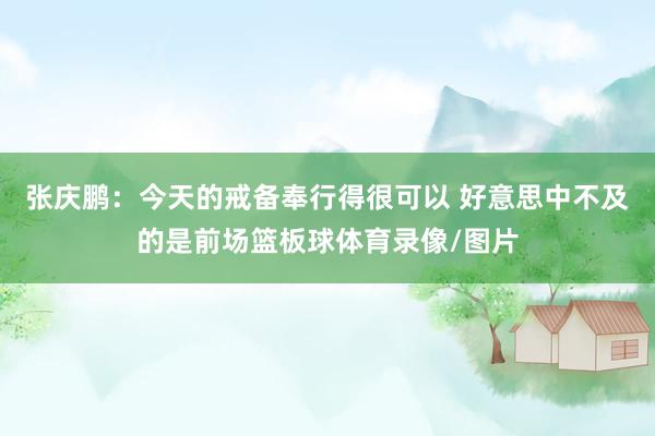 张庆鹏：今天的戒备奉行得很可以 好意思中不及的是前场篮板球体育录像/图片