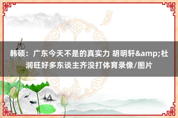 韩硕：广东今天不是的真实力 胡明轩&杜润旺好多东谈主齐没打体育录像/图片