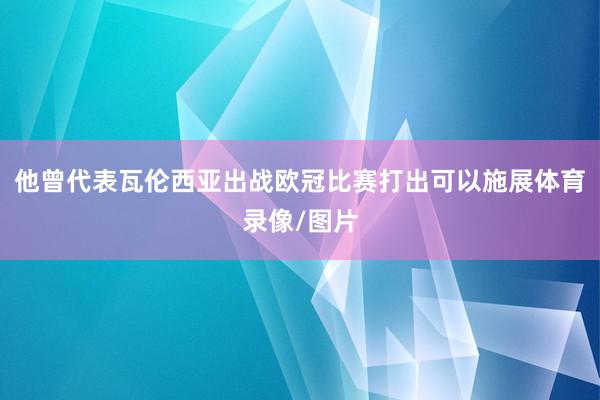 他曾代表瓦伦西亚出战欧冠比赛打出可以施展体育录像/图片