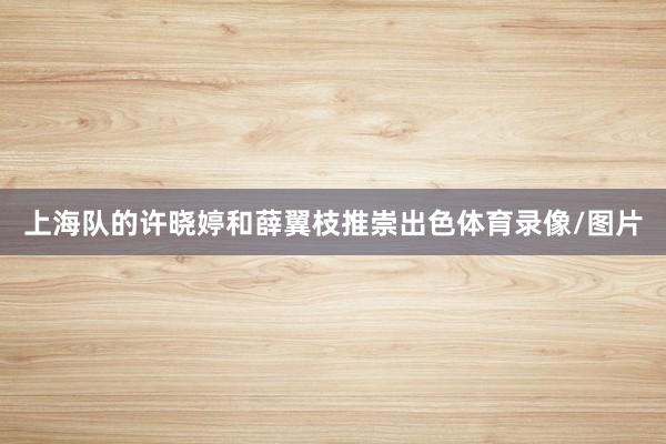 上海队的许晓婷和薛翼枝推崇出色体育录像/图片