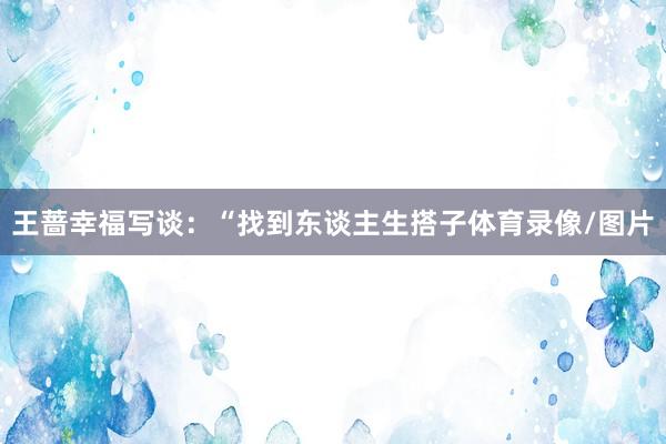 王蔷幸福写谈：“找到东谈主生搭子体育录像/图片
