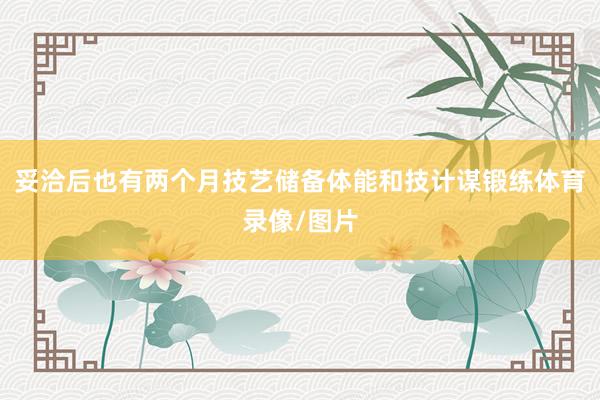 妥洽后也有两个月技艺储备体能和技计谋锻练体育录像/图片