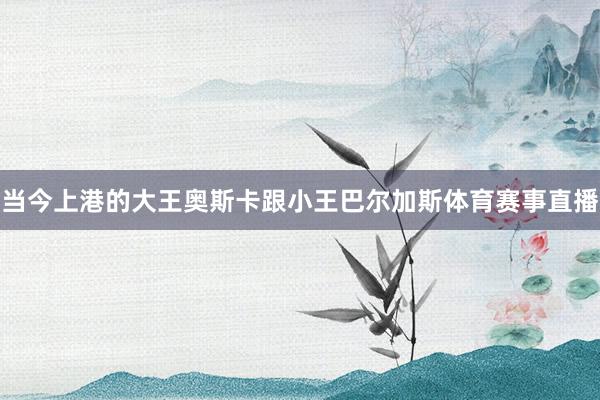 当今上港的大王奥斯卡跟小王巴尔加斯体育赛事直播