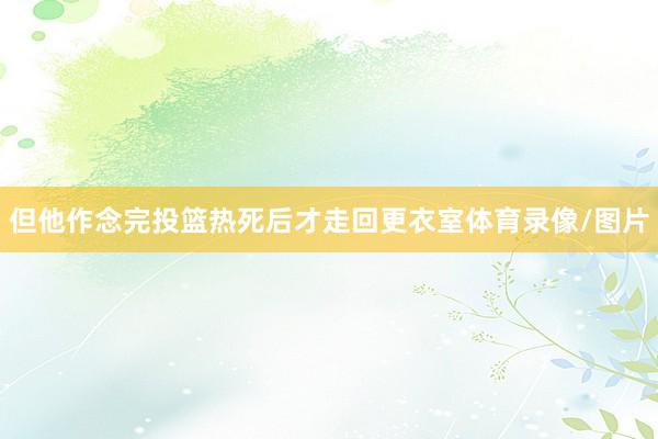 但他作念完投篮热死后才走回更衣室体育录像/图片