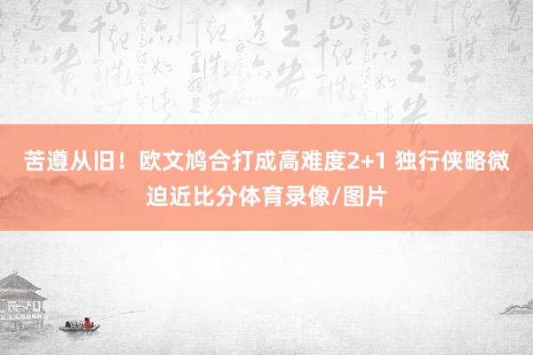 苦遵从旧！欧文鸠合打成高难度2+1 独行侠略微迫近比分体育录像/图片