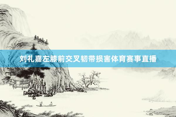 刘礼嘉左膝前交叉韧带损害体育赛事直播