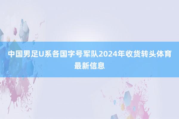 中国男足U系各国字号军队2024年收货转头体育最新信息
