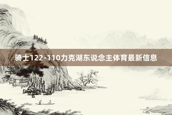 骑士122-110力克湖东说念主体育最新信息