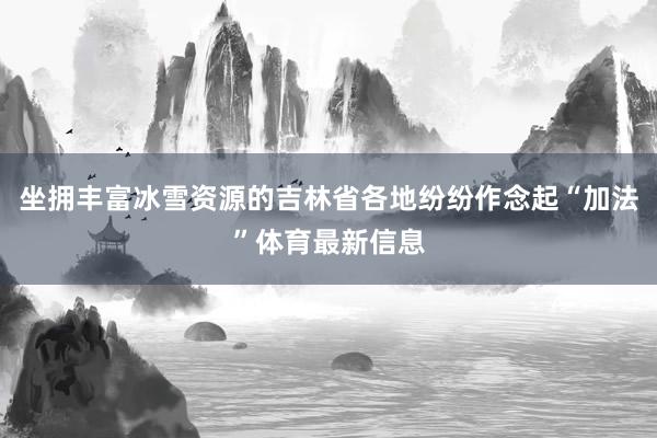 坐拥丰富冰雪资源的吉林省各地纷纷作念起“加法”体育最新信息