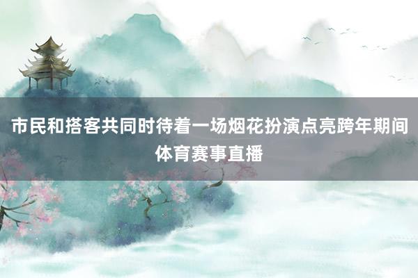 市民和搭客共同时待着一场烟花扮演点亮跨年期间体育赛事直播