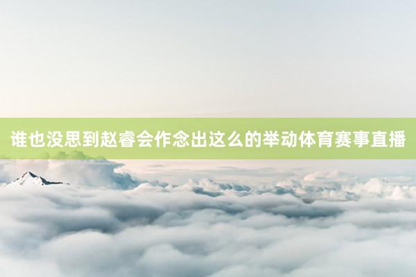 谁也没思到赵睿会作念出这么的举动体育赛事直播
