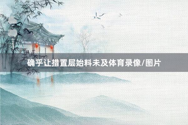 确乎让措置层始料未及体育录像/图片
