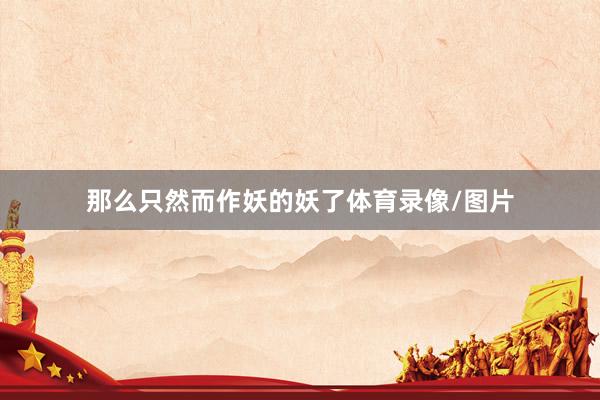 那么只然而作妖的妖了体育录像/图片