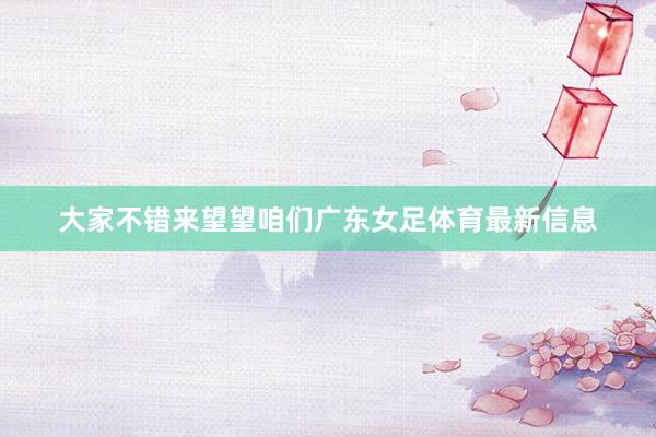 大家不错来望望咱们广东女足体育最新信息