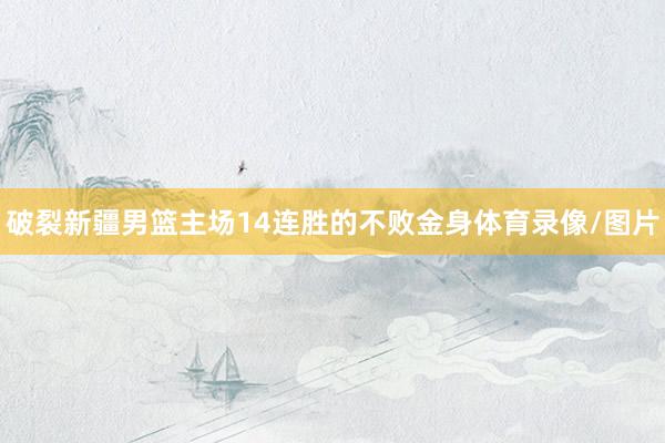 破裂新疆男篮主场14连胜的不败金身体育录像/图片