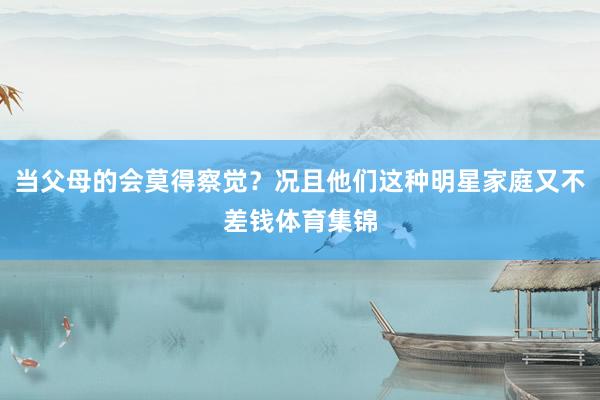 当父母的会莫得察觉？况且他们这种明星家庭又不差钱体育集锦