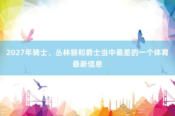 2027年骑士、丛林狼和爵士当中最差的一个体育最新信息