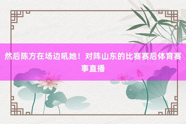 然后陈方在场边吼她！对阵山东的比赛赛后体育赛事直播