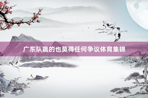 广东队赢的也莫得任何争议体育集锦