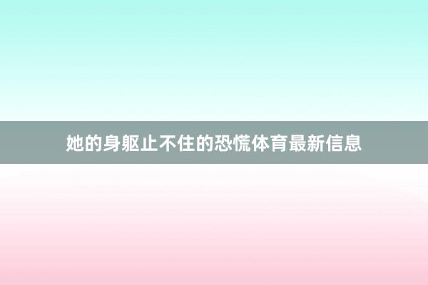她的身躯止不住的恐慌体育最新信息