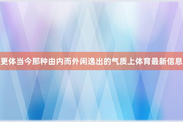 更体当今那种由内而外闲逸出的气质上体育最新信息