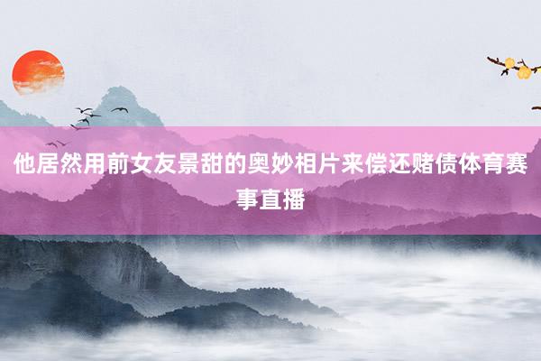 他居然用前女友景甜的奥妙相片来偿还赌债体育赛事直播