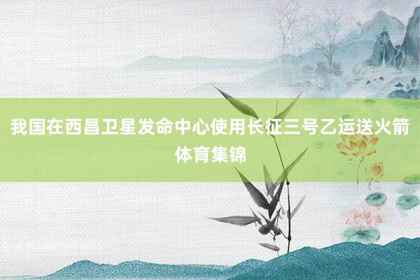 我国在西昌卫星发命中心使用长征三号乙运送火箭体育集锦