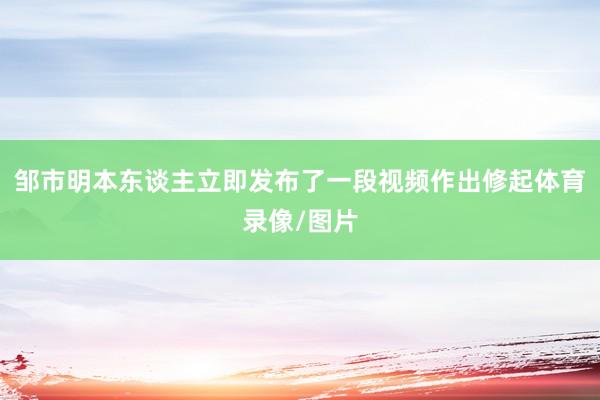 邹市明本东谈主立即发布了一段视频作出修起体育录像/图片
