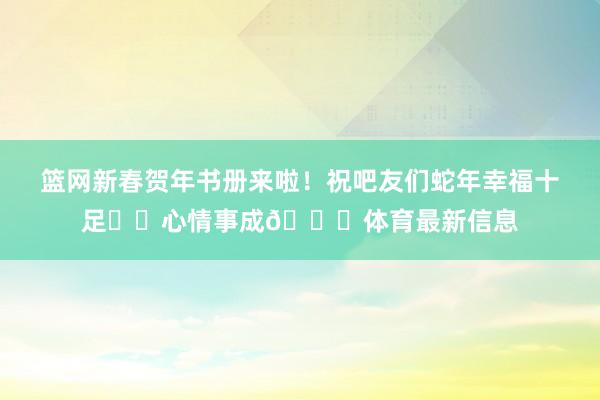 篮网新春贺年书册来啦！祝吧友们蛇年幸福十足☺️心情事成🙌体育最新信息
