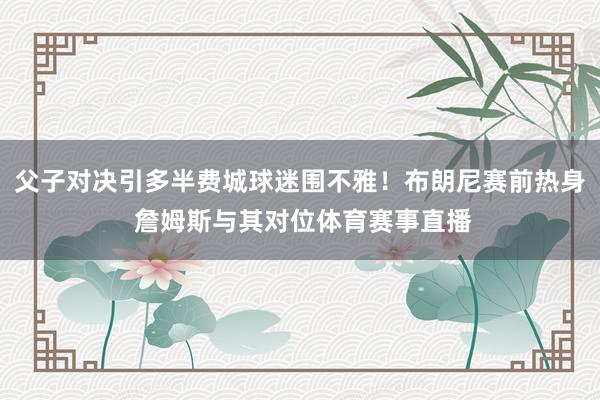 父子对决引多半费城球迷围不雅！布朗尼赛前热身 詹姆斯与其对位体育赛事直播