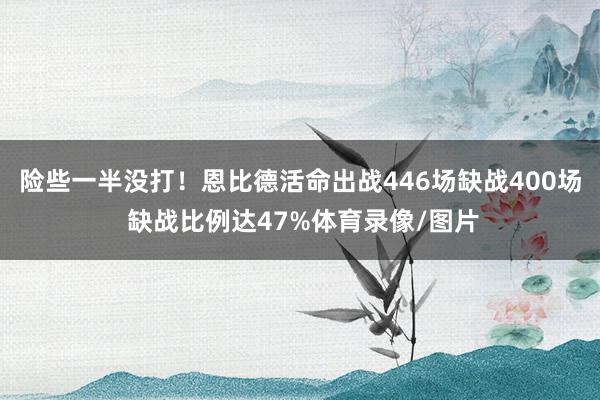 险些一半没打！恩比德活命出战446场缺战400场 缺战比例达47%体育录像/图片