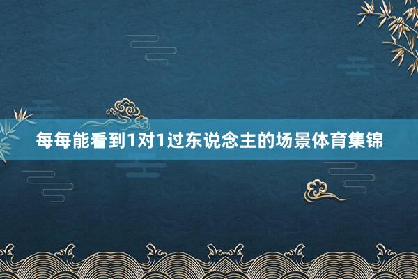 每每能看到1对1过东说念主的场景体育集锦