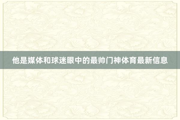 他是媒体和球迷眼中的最帅门神体育最新信息