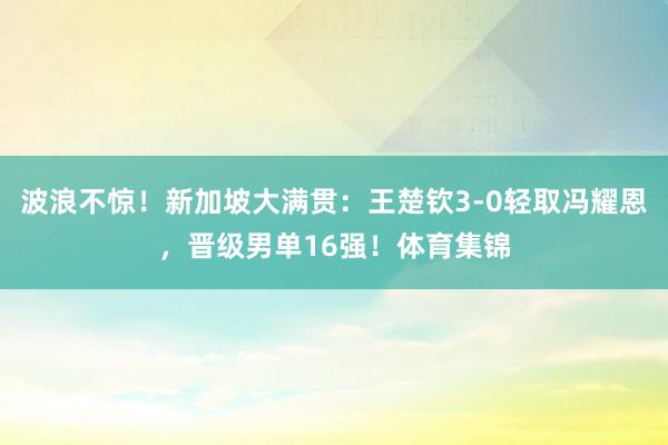 波浪不惊！新加坡大满贯：王楚钦3-0轻取冯耀恩，晋级男单16强！体育集锦