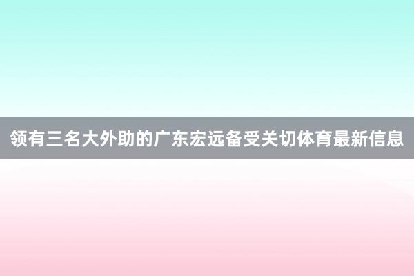 领有三名大外助的广东宏远备受关切体育最新信息