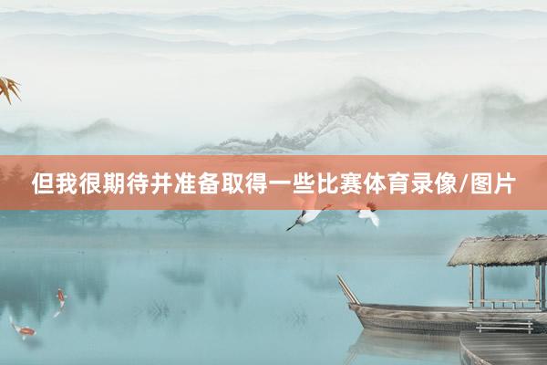但我很期待并准备取得一些比赛体育录像/图片