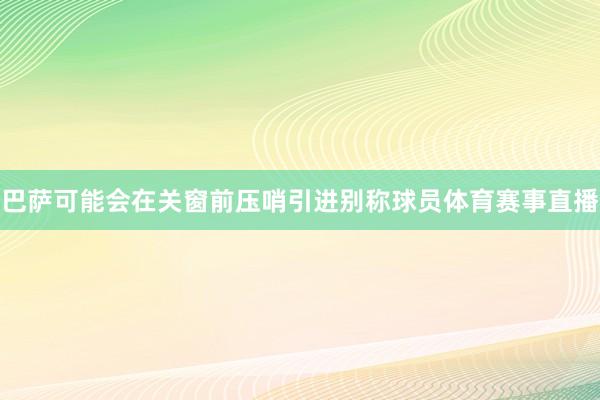 巴萨可能会在关窗前压哨引进别称球员体育赛事直播
