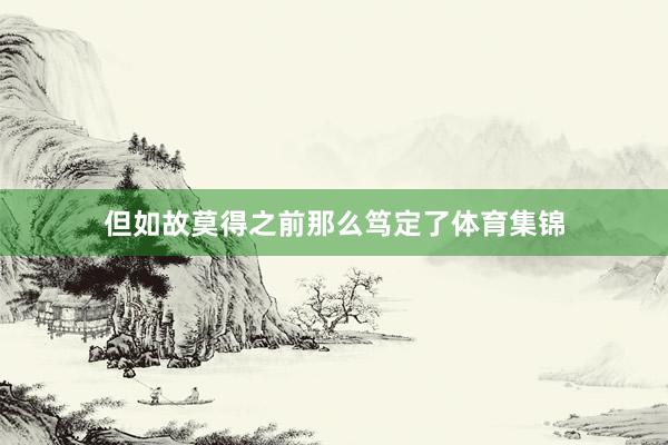 但如故莫得之前那么笃定了体育集锦