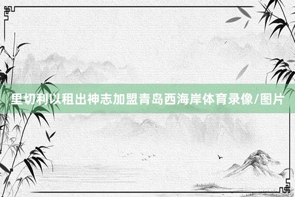 里切利以租出神志加盟青岛西海岸体育录像/图片