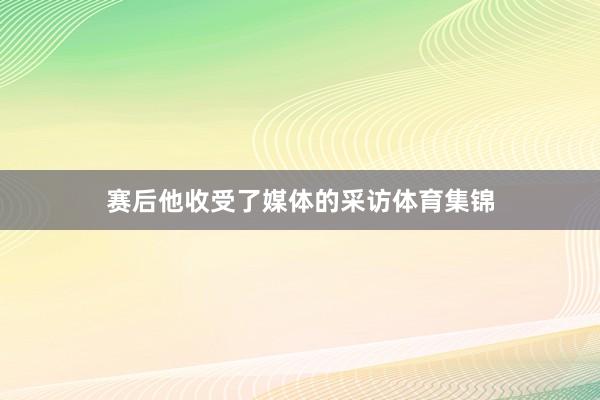 赛后他收受了媒体的采访体育集锦