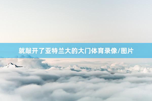 就敲开了亚特兰大的大门体育录像/图片