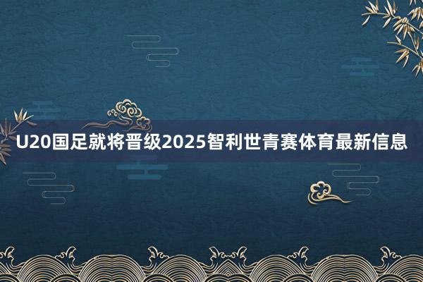U20国足就将晋级2025智利世青赛体育最新信息