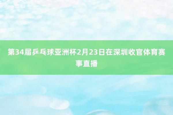 第34届乒乓球亚洲杯2月23日在深圳收官体育赛事直播
